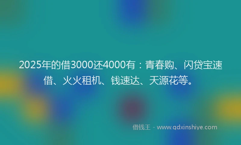 2025年的借3000还4000有：青春购、闪贷宝速借、火火租机、钱速达、天源花等。