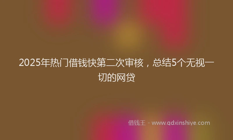 2025年热门借钱快第二次审核，总结5个无视一切的网贷
