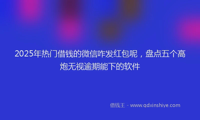 2025年热门借钱的微信咋发红包呢，盘点五个高炮无视逾期能下的软件
