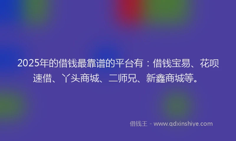 2025年的借钱最靠谱的平台有：借钱宝易、花呗速借、丫头商城、二师兄、新鑫商城等。