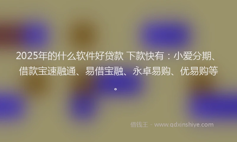 2025年的什么软件好贷款 下款快有：小爱分期、借款宝速融通、易借宝融、永卓易购、优易购等。