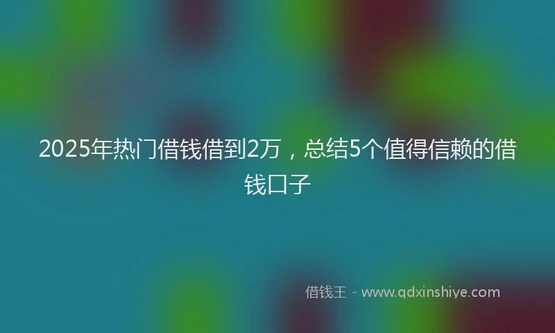 2025年热门借钱借到2万，总结5个值得信赖的借钱口子