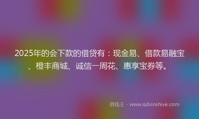 2025年的会下款的借贷有：现金易、借款易融宝、橙丰商城、诚信一周花、惠享宝券等。