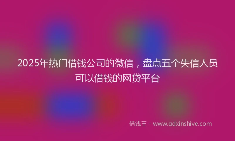 2025年热门借钱公司的微信，盘点五个失信人员可以借钱的网贷平台