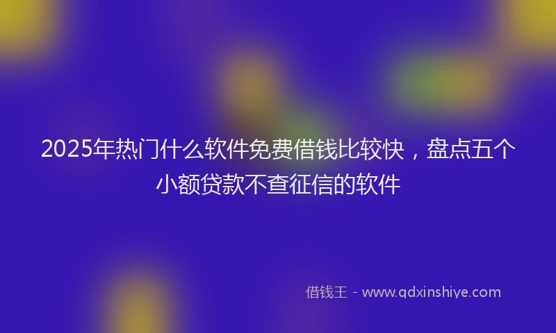 2025年热门什么软件免费借钱比较快，盘点五个小额贷款不查征信的软件
