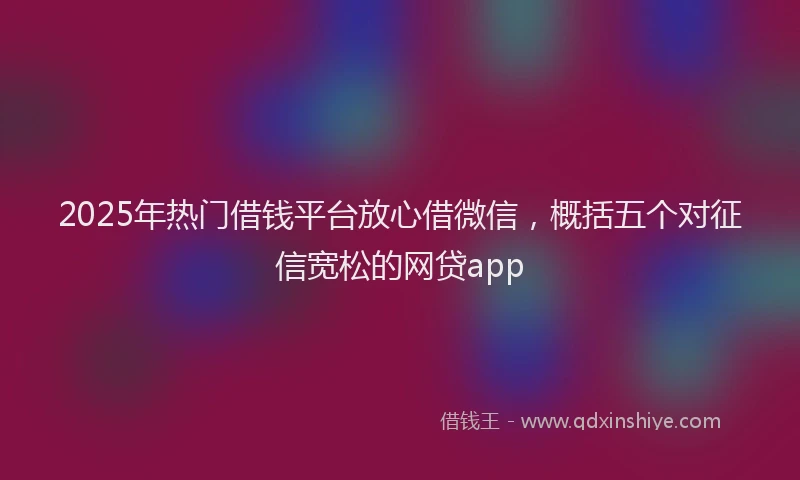 2025年热门借钱平台放心借微信，概括五个对征信宽松的网贷app