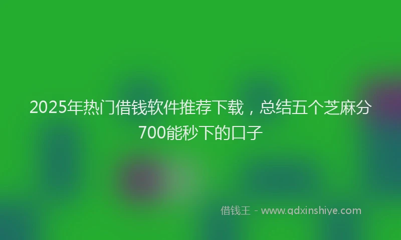 2025年热门借钱软件推荐下载，总结五个芝麻分700能秒下的口子