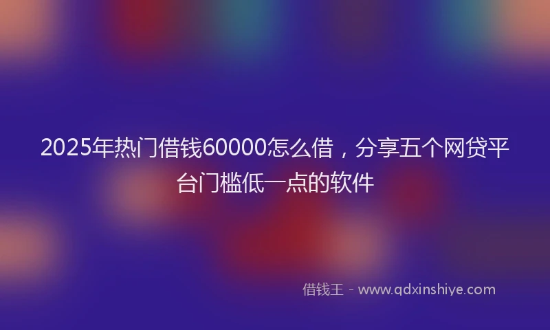 2025年热门借钱60000怎么借，分享五个网贷平台门槛低一点的软件