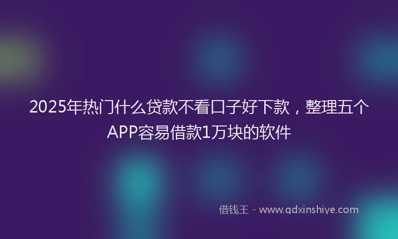 2025年热门什么贷款不看口子好下款，整理五个APP容易借款1万块的软件