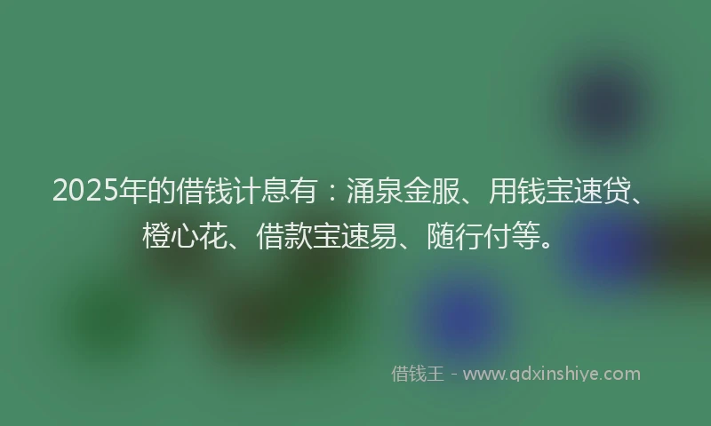 2025年的借钱计息有：涌泉金服、用钱宝速贷、橙心花、借款宝速易、随行付等。