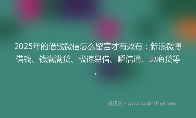2025年的借钱微信怎么留言才有效有：新浪微博借钱、钱满满贷、极速易借、瞬信通、惠商贷等。