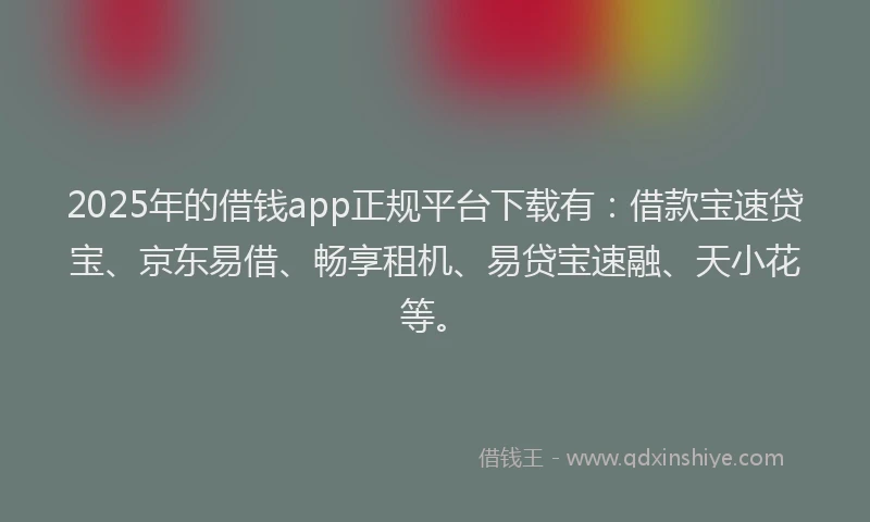 2025年的借钱app正规平台下载有：借款宝速贷宝、京东易借、畅享租机、易贷宝速融、天小花等。