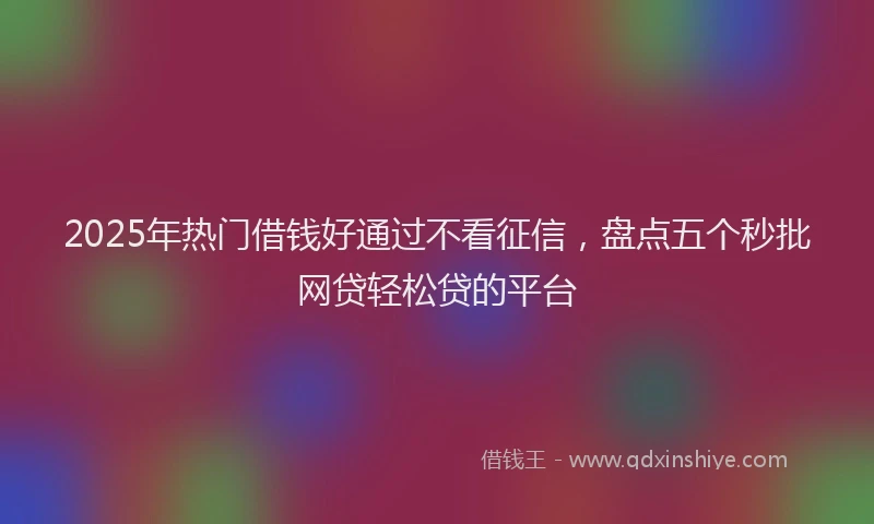 2025年热门借钱好通过不看征信，盘点五个秒批网贷轻松贷的平台