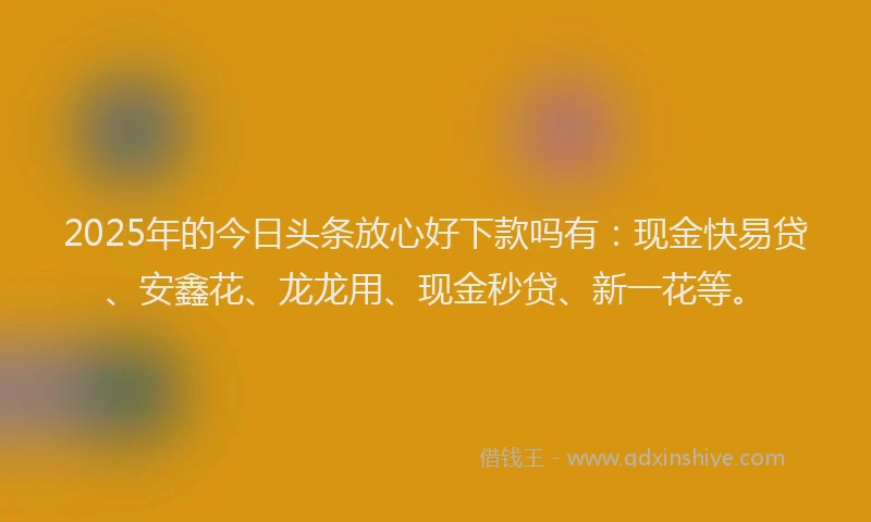 2025年的今日头条放心好下款吗有：现金快易贷、安鑫花、龙龙用、现金秒贷、新一花等。