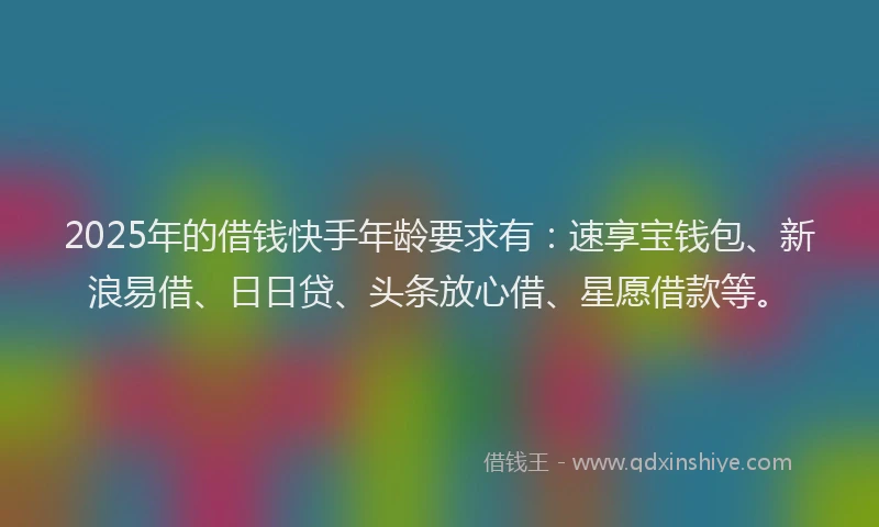 2025年的借钱快手年龄要求有：速享宝钱包、新浪易借、日日贷、头条放心借、星愿借款等。