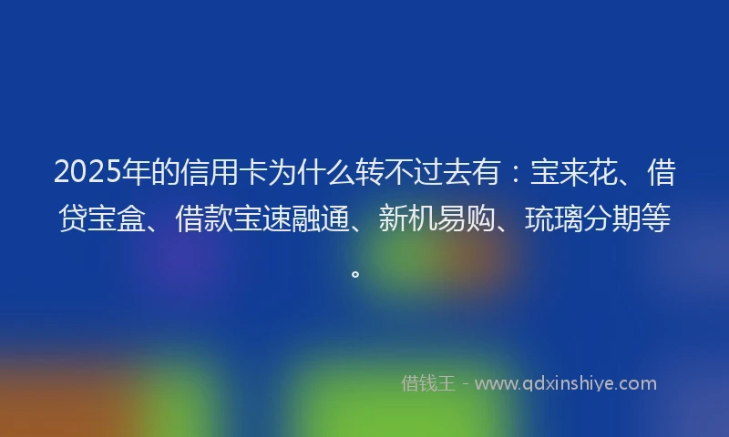 2025年的信用卡为什么转不过去有：宝来花、借贷宝盒、借款宝速融通、新机易购、琉璃分期等。