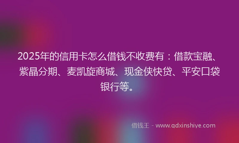 2025年的信用卡怎么借钱不收费有：借款宝融、紫晶分期、麦凯旋商城、现金侠快贷、平安口袋银行等。