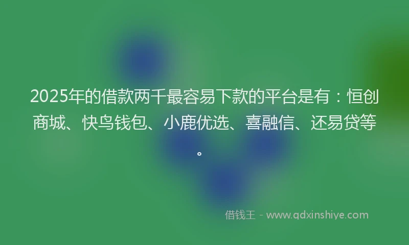 2025年的借款两千最容易下款的平台是有：恒创商城、快鸟钱包、小鹿优选、喜融信、还易贷等。