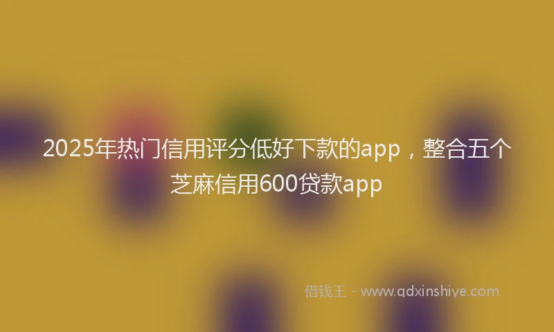 2025年热门信用评分低好下款的app，整合五个芝麻信用600贷款app