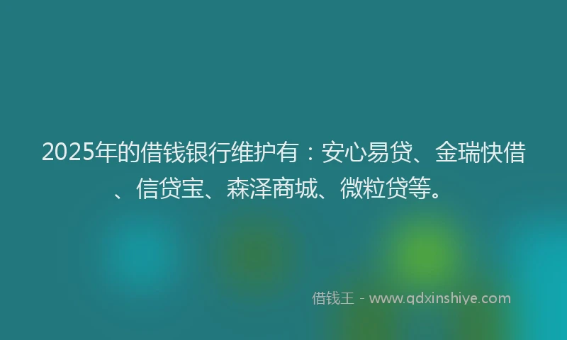 2025年的借钱银行维护有：安心易贷、金瑞快借、信贷宝、森泽商城、微粒贷等。