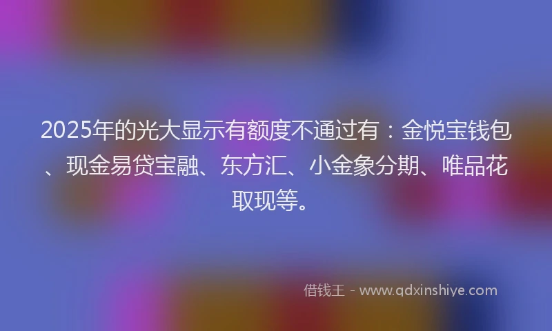 2025年的光大显示有额度不通过有：金悦宝钱包、现金易贷宝融、东方汇、小金象分期、唯品花取现等。