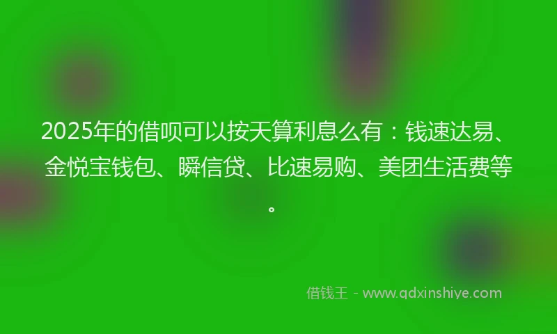 2025年的借呗可以按天算利息么有：钱速达易、金悦宝钱包、瞬信贷、比速易购、美团生活费等。