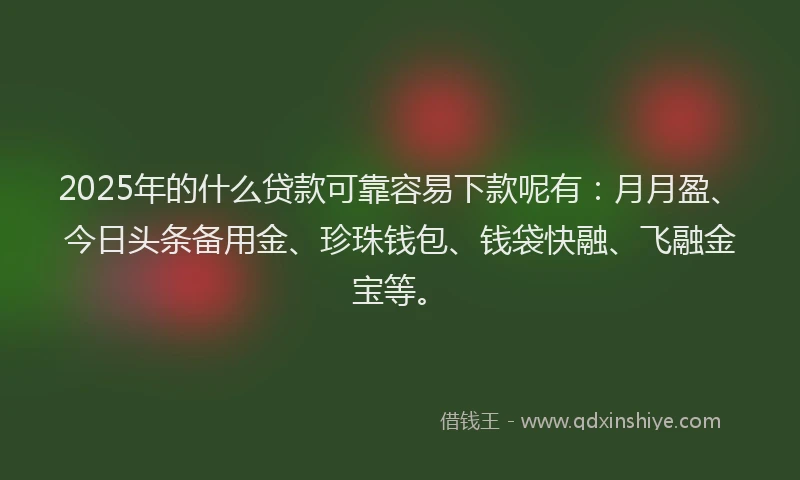 2025年的什么贷款可靠容易下款呢有：月月盈、今日头条备用金、珍珠钱包、钱袋快融、飞融金宝等。