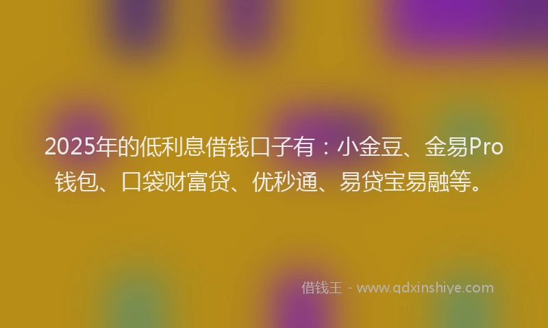 2025年的低利息借钱口子有：小金豆、金易Pro钱包、口袋财富贷、优秒通、易贷宝易融等。