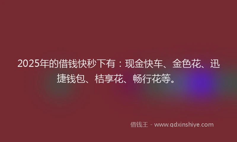 2025年的借钱快秒下有：现金快车、金色花、迅捷钱包、桔享花、畅行花等。