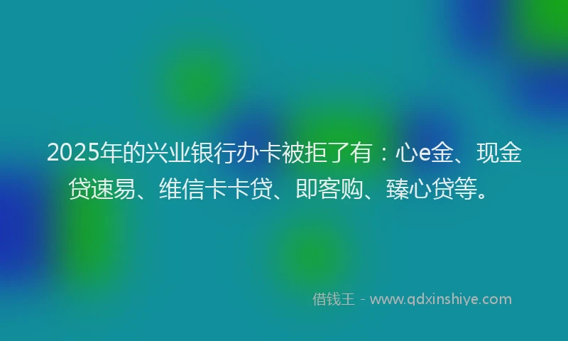 2025年的兴业银行办卡被拒了有：心e金、现金贷速易、维信卡卡贷、即客购、臻心贷等。