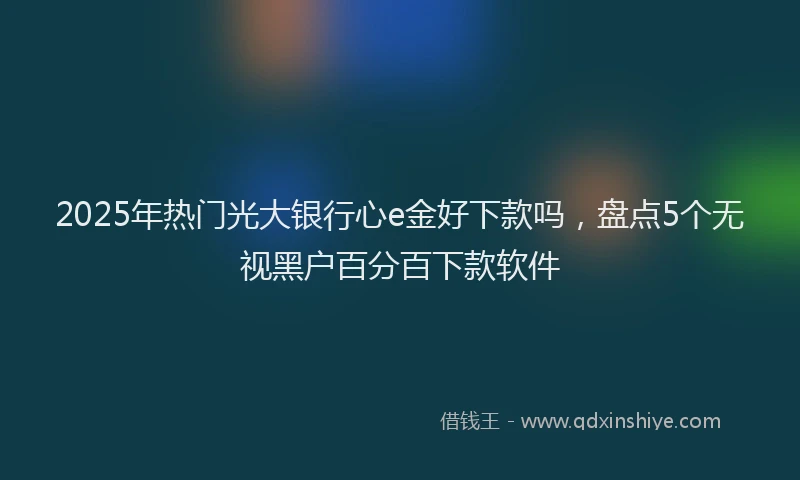 2025年热门光大银行心e金好下款吗，盘点5个无视黑户百分百下款软件