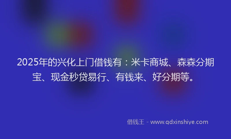 2025年的兴化上门借钱有：米卡商城、森森分期宝、现金秒贷易行、有钱来、好分期等。