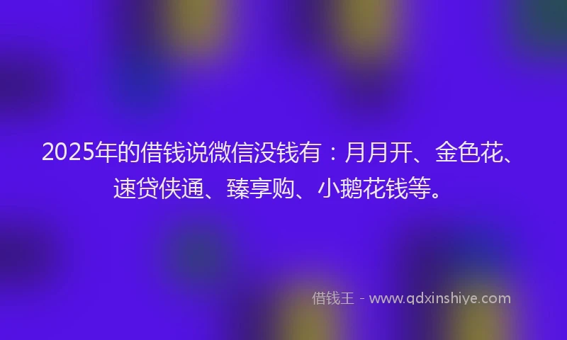 2025年的借钱说微信没钱有：月月开、金色花、速贷侠通、臻享购、小鹅花钱等。