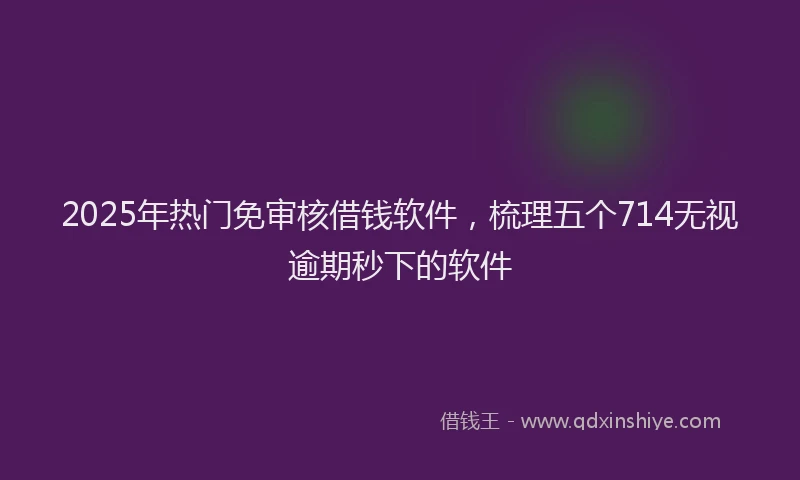 2025年热门免审核借钱软件，梳理五个714无视逾期秒下的软件