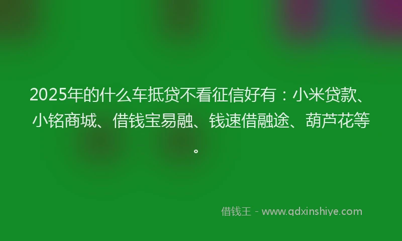 2025年的什么车抵贷不看征信好有：小米贷款、小铭商城、借钱宝易融、钱速借融途、葫芦花等。