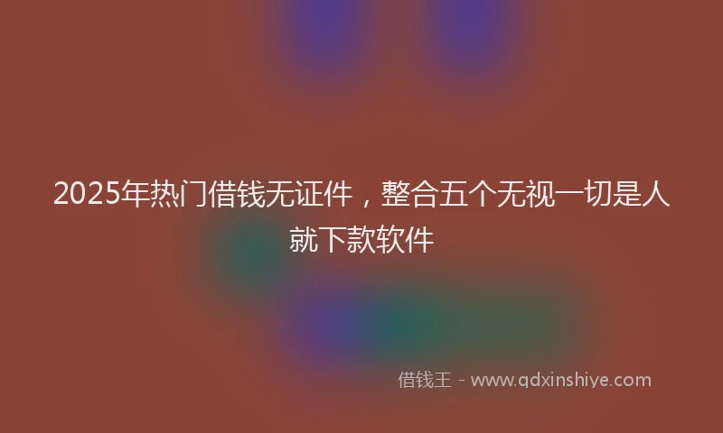 2025年热门借钱无证件，整合五个无视一切是人就下款软件