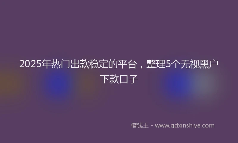 2025年热门出款稳定的平台，整理5个无视黑户下款口子