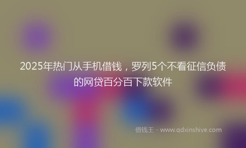 2025年热门从手机借钱，罗列5个不看征信负债的网贷百分百下款软件