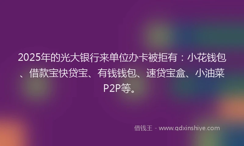 2025年的光大银行来单位办卡被拒有：小花钱包、借款宝快贷宝、有钱钱包、速贷宝盒、小油菜P2P等。