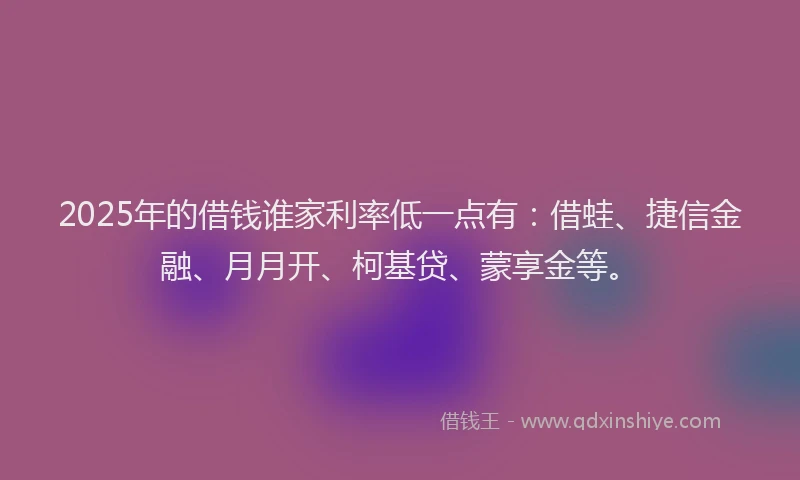 2025年的借钱谁家利率低一点有：借蛙、捷信金融、月月开、柯基贷、蒙享金等。