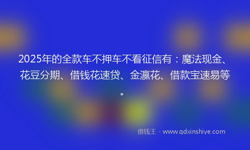 2025年的全款车不押车不看征信有：魔法现金、花豆分期、借钱花速贷、金瀛花、借款宝速易等。