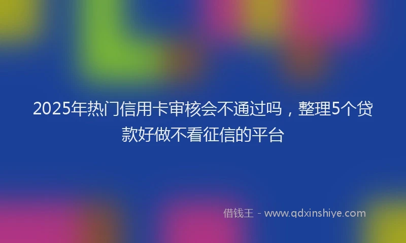 2025年热门信用卡审核会不通过吗，整理5个贷款好做不看征信的平台