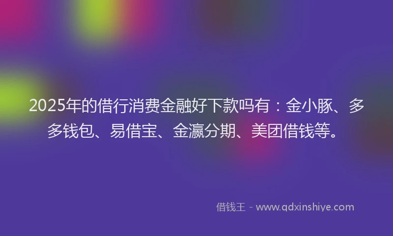 2025年的借行消费金融好下款吗有：金小豚、多多钱包、易借宝、金瀛分期、美团借钱等。