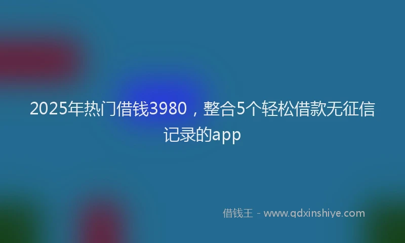 2025年热门借钱3980，整合5个轻松借款无征信记录的app