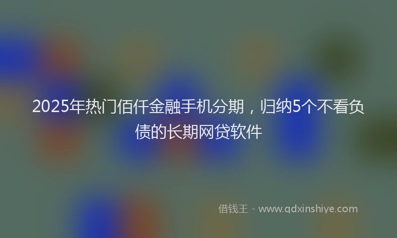 2025年热门佰仟金融手机分期，归纳5个不看负债的长期网贷软件