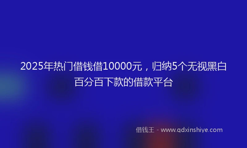 2025年热门借钱借10000元，归纳5个无视黑白百分百下款的借款平台