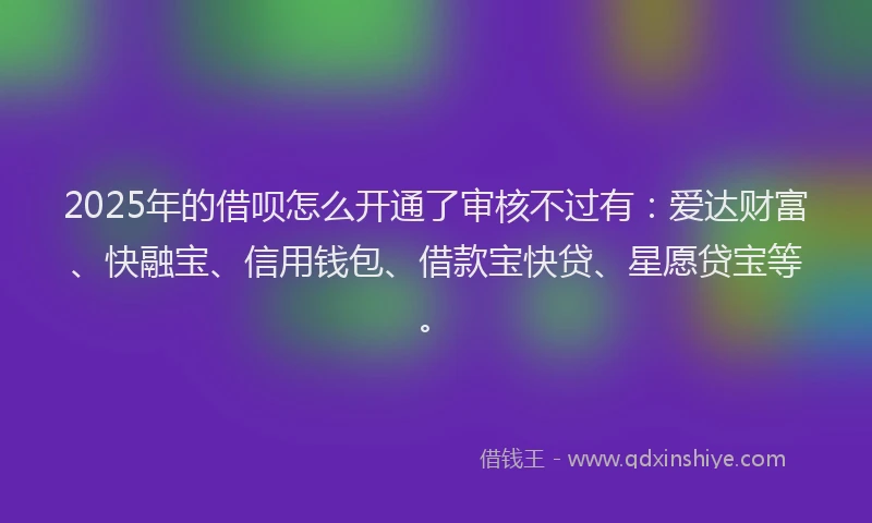 2025年的借呗怎么开通了审核不过有：爱达财富、快融宝、信用钱包、借款宝快贷、星愿贷宝等。