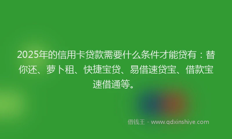 2025年的信用卡贷款需要什么条件才能贷有：替你还、萝卜租、快捷宝贷、易借速贷宝、借款宝速借通等。
