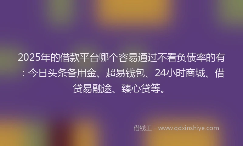 2025年的借款平台哪个容易通过不看负债率的有：今日头条备用金、超易钱包、24小时商城、借贷易融途、臻心贷等。