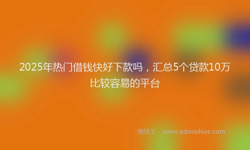 2025年热门借钱快好下款吗，汇总5个贷款10万比较容易的平台